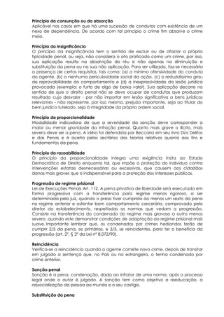 Princípio da consunção ou da absorção
Aplicável nos casos em que há uma sucessão de condutas com existência de um
nexo de dependência. De acordo com tal princípio o crime fim absorve o crime
meio.
Princípio da insignificância
O princípio da insignificância tem o sentido de excluir ou de afastar a própria
tipicidade penal, ou seja, não considera o ato praticado como um crime, por isso,
sua aplicação resulta na absolvição do réu e não apenas na diminuição e
substituição da pena ou na sua não aplicação. Para ser utilizado, faz-se necessária
a presença de certos requisitos, tais como: (a) a mínima ofensividade da conduta
do agente, (b) a nenhuma periculosidade social da ação, (c) o reduzidíssimo grau
de reprovabilidade do comportamento e (d) a inexpressividade da lesão jurídica
provocada (exemplo: o furto de algo de baixo valor). Sua aplicação decorre no
sentido de que o direito penal não se deve ocupar de condutas que produzam
resultado cujo desvalor - por não importar em lesão significativa a bens jurídicos
relevantes - não represente, por isso mesmo, prejuízo importante, seja ao titular do
bem jurídico tutelado, seja à integridade da própria ordem social.
Princípio da proporcionalidade
Modalidade indicadora de que a severidade da sanção deve corresponder a
maior ou menor gravidade da infração penal. Quanto mais grave o ilícito, mais
severa deve ser a pena. A idéia foi defendida por Beccaria em seu livro Dos Delitos
e das Penas e é aceita pelos sectários das teorias relativas quanto aos fins e
fundamentos da pena.
Princípio da razoabilidade
O princípio da proporcionalidade integra uma exigência ínsita ao Estado
Democrático de Direito enquanto tal, que impõe a proteção do indivíduo contra
intervenções estatais desnecessárias ou excessivas, que causem aos cidadãos
danos mais graves que o indispensável para a proteção dos interesses públicos.
Progressão de regime prisional
Lei de Execuções Penais Art. 112. A pena privativa de liberdade será executada em
forma progressiva com a transferência para regime menos rigoroso, a ser
determinada pelo juiz, quando o preso tiver cumprido ao menos um sexto da pena
no regime anterior e ostentar bom comportamento carcerário, comprovado pelo
diretor do estabelecimento, respeitadas as normas que vedam a progressão.
Consiste na transferência do condenado do regime mais gravoso a outro menos
severo, quando este demonstrar condições de adaptação ao regime prisional mais
suave. Importante lembrar que, os condenados por crimes hediondos terão de
cumprir 2/5 da pena, se primários, e 3/5, se reincidentes, para ter o benefício da
progressão (art. 2º, § 2º da Lei nº 8.072/90).
Reincidência
Verifica-se a reincidência quando o agente comete novo crime, depois de transitar
em julgado a sentença que, no País ou no estrangeiro, o tenha condenado por
crime anterior.
Sanção penal
Sanção é a pena, condenação, dada ao infrator de uma norma, após o processo
legal onde o autor é julgado. A sanção tem como objetivo a reeducação, a
ressocialização da pessoa ao mundo e o seu castigo.
Substituição da pena
 