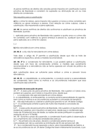 As penas restritivas de direitos são sanções penais impostas em substituição à pena
privativa de liberdade e consistem na supressão ou diminuição de um ou mais
direitos do condenado.
São requisitos para a substituição:
a) Se o crime for doloso, pena imposta não superior a 4 anos e crime cometido sem
violência ou grave ameaça a pessoa. Com relação ao crime culposo, cabe a
substituição, não importando a pena aplicada.
Art. 44. As penas restritivas de direitos são autônomas e substituem as privativas de
liberdade, quando:
I - aplicada pena privativa de liberdade não superior a quatro anos e o crime não
for cometido com violência ou grave ameaça à pessoa ou, qualquer que seja a
pena aplicada, se o crime for culposo;
(...)
b) Não reincidência em crime doloso.
Art. 44, II - o réu não for reincidente em crime doloso;
Vale dizer, o artigo 44, 3º permite a substituição desde que não se trate de
reincidência específica, sendo a medida recomendável.
Art. 44, 3º Se o condenado for reincidente, o juiz poderá aplicar a substituição,
desde que, em face de condenação anterior, a medida seja socialmente
recomendável e a reincidência não se tenha operado em virtude da prática do
mesmo crime.
c) A substituição deve ser suficiente para retribuir o crime e prevenir futura
reincidência.
Art. 44, III - a culpabilidade, os antecedentes, a conduta social e a personalidade
do condenado, bem como os motivos e as circunstâncias indicarem que essa
substituição seja suficiente.
Suspensão da execução de pena
Art. 77 - A execução da pena privativa de liberdade, não superior a 2 (dois) anos,
poderá ser suspensa, por 2 (dois) a 4 (quatro) anos, desde que:
I - o condenado não seja reincidente em crime doloso;
II.- a culpabilidade, os antecedentes, a conduta social e personalidade do agente,
bem como os motivos e as circunstâncias autorizem a concessão do benefício;
III - não seja indicada ou cabível a substituição prevista no art. 44 deste Código;
§ 1º - A condenação anterior a pena de multa não impede a concessão do
benefício.
§ 2º - A execução da pena privativa de liberdade, não superior a 4 (quatro) anos,
poderá ser suspensa, por 4 (quatro) a 6 (seis) anos, desde que o condenado seja
maior de 70 (setenta) anos de idade, ou razões de saúde justifiquem a suspensão
(redação da Lei nº 9.7l4/98).
Art. 78 – Durante o prazo de suspensão, o condenado ficará sujeito à observação e
ao cumprimento das condições estabelecidas pelo juiz.
§ 1º - No primeiro ano de prazo, deverá o condenado prestar serviço à
comunidade (art. 46) ou submeter-se à limitação de fim de semana (art. 48).
2º - Se o condenado houver reparado o dano, salvo impossibilidade de fazê-lo, e
se as circunstâncias do art. 59 deste Código lhe forem inteiramente favoráveis, o juiz
 