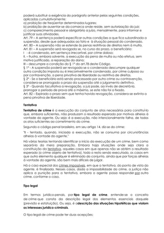 poderá substituir a exigência do parágrafo anterior pelas seguintes condições,
aplicadas cumulativamente:
a) proibição de freqüentar determinados lugares;
b) proibição de ausentar-se da comarca onde reside, sem autorização do juiz;
c) comparecimento pessoal e obrigatório a juízo, mensalmente, para informar e
justificar suas atividades.
Art. 79 – A sentença poderá especificar outras condições a que fica subordinada a
suspensão, desde que adequadas ao fato e à situação pessoal do condenado.
Art. 80 – A suspensão não se estende às penas restritivas de direitos nem à multa.
Art. 81 – A suspensão será revogada se, no curso do prazo, o beneficiário:
I - é condenado, em sentença irrecorrível, por crime doloso;
II. – frustra, embora solvente, a execução da pena de multa ou não efetua, sem
motivo justificado, a reparação do dano;
III – descumpre a condição do § 1º do art.78 deste Código.
§ 1º - A suspensão poderá ser revogada se o condenado descumpre qualquer
outra condição imposta ou é irrecorrivelmente condenado, por crime culposo ou
por contravenção, a pena privativa de liberdade ou restritiva de direitos.
§ 2º - Se o beneficiário está sendo processado por outro crime ou contravenção,
considera-se prorrogado o prazo da suspensão até o julgamento definitivo.
§ 3º - Quando facultativa a revogação, o juiz pode, ao invés de decretá-la,
prorrogar o período de prova até o máximo, se este não foi o fixado.
Art. 82 – Expirado o prazo sem que tenha havido revogação, considera-se extinta a
pena privativa de liberdade.
Tentativa
Tentativa de crime é a execução do conjunto de atos necessários para constituí-lo
que, embora suficientes, não produzam o resultado esperado por motivos alheios à
vontade do agente. Ou seja: é a execução, não intencionalmente falha, de todos
os atos suficientes ao cometimento do crime.
Segundo o código penal brasileiro, em seu artigo 14, diz-se do crime:
"II - tentado, quando, iniciada a execução, não se consuma por circunstâncias
alheias à vontade do agente."
Há várias teorias tentando identificar o início da execução de um crime, bem como
separá-la da mera preparação. Embora haja situações onde seja clara a
constituição da tentativa, aqueles casos em que apenas não se obtém o resultado
esperado (o crime objeto de tentativa), todo o resto sendo executado, os casos em
que outro elemento qualquer é eliminado do conjunto, ainda que por forças alheias
à vontade do agente, são bem mais difíceis de julgar.
Há o caso especial dos crimes impossíveis, em que a tentativa, do ponto de vista do
agente, é finalizada. Nesses casos, dada a impossibilidade do crime, a justiça não
aplica a punição para a tentativa, embora o agente possa responder por outro
crime, conforme o caso.
Tipo legal
Em termos jurídico-penais, por tipo legal de crime, entende-se o conceito
de crime que consta da descrição legal dos elementos essenciais daquele
(previsão e estatuição). Ou seja, é adescrição das situações hipotéticas que violam
os interesses juridico-criminais.
O tipo legal de crime pode ter duas acepções:
 