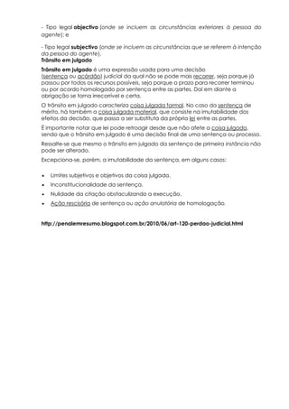 - Tipo legal objectivo (onde se incluem as circunstâncias exteriores à pessoa do
agente); e
- Tipo legal subjectivo (onde se incluem as circunstâncias que se referem à intenção
da pessoa do agente).
Trânsito em julgado
Trânsito em julgado é uma expressão usada para uma decisão
(sentença ou acórdão) judicial da qual não se pode mais recorrer, seja porque já
passou por todos os recursos possíveis, seja porque o prazo para recorrer terminou
ou por acordo homologado por sentença entre as partes. Daí em diante a
obrigação se torna irrecorrível e certa.
O trânsito em julgado caracteriza coisa julgada formal. No caso da sentença de
mérito, há também a coisa julgada material, que consiste na imutabilidade dos
efeitos da decisão, que passa a ser substituta da própria lei entre as partes.
É importante notar que lei pode retroagir desde que não afete a coisa julgada,
sendo que o trânsito em julgado é uma decisão final de uma sentença ou processo.
Ressalte-se que mesmo o trânsito em julgado da sentença de primeira instância não
pode ser alterado.
Excepciona-se, porém, a imutabilidade da sentença, em alguns casos:
 Limites subjetivos e objetivos da coisa julgada.
 Inconstitucionalidade da sentença.
 Nulidade da citação obstaculizando a execução.
 Ação rescisória de sentença ou ação anulatória de homologação.
http://penalemresumo.blogspot.com.br/2010/06/art-120-perdao-judicial.html
 