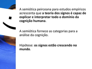 A semiótica peirceana para estudos empíricos
acrescenta que a teoria dos signos é capaz de
explicar e interpretar todo o domínio da
cognição humana.
A semiótica fornece as categorias para a
análise da cognição.
Hipótese: os signos estão crescendo no
mundo.
 