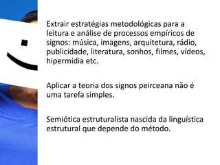 Extrair estratégias metodológicas para a
leitura e análise de processos empíricos de
signos: música, imagens, arquitetura, rádio,
publicidade, literatura, sonhos, filmes, vídeos,
hipermídia etc.
Aplicar a teoria dos signos peirceana não é
uma tarefa simples.
Semiótica estruturalista nascida da linguística
estrutural que depende do método.
 