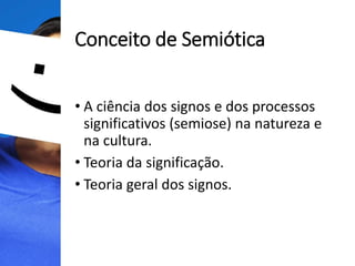 Conceito de Semiótica
• A ciência dos signos e dos processos
significativos (semiose) na natureza e
na cultura.
• Teoria da significação.
• Teoria geral dos signos.
 