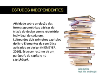 Atividade sobre a relação das
formas geométricas básicas da
tríade do design com o repertório
individual de cada um.
Leitura dos dois primeiros capítulos
do livro Elementos da semiótica
aplicados ao design (NIEMEYER,
2010). Escrever resumo de um
parágrafo do capítulo no
sketchbook.
 