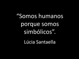 “Somos humanos
porque somos
simbólicos”.
Lúcia Santaella
 