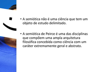 • A semiótica não é uma ciência que tem um
objeto de estudo delimitado.
• A semiótica de Peirce é uma das disciplinas
que compõem uma ampla arquitetura
filosófica concebida como ciência com um
caráter extremamente geral e abstrato.
 