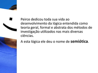 Peirce dedicou toda sua vida ao
desenvolvimento da lógica entendida como
teoria geral, formal e abstrata dos métodos de
investigação utilizados nas mais diversas
ciências.
A esta lógica ele deu o nome de semiótica.
 