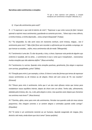 Narrativas sobre sentimentos e emoções:
“O que a boca expressa com palavras, o coração
manifesta com sentimentos e emoções” (Macedo, A.L.).
1) O que são sentimentos para você?
R - 1 “é expressar o que está lá dentro de mim”; “Expressar o que sinto nunca foi fácil. Sempre
aprendi a reprimir meus sentimentos, guardando-os somente pra mim... Talvez seja o meu silêncio,
a minha tristeza, a minha depressão... estou sempre bloqueada” (Tulipa).
R-2 “Fui despedida. Eu não senti raiva em momento nenhum, senti tristeza, mágoa... isto é
sentimento para mim”;“ Não é fácil ficar sem recordar o sofrimento por ter perdido o emprego, ter
que trancar os estudos... enfim, meus sentimentos são de medo “(Margarida).
R-3 “sentimento é uma dor. É a dor da perda, o luto, o choro. Expressar esta perda de alguém cujo
sinônimo é saudade, dói na alma... o sentimento é esse e sinto que é inexplicável... vivenciamos
muitas emoções que não sabemos definir.” (Rosa vermelha).
R-4 “sentimento é o sorriso. Quando sinto emoções positivas, geralmente, fico alegre e expresso
com sorrisos, gargalhadas, gritos” (Dália).
R-5 “Emoção para mim é, por exemplo, o choro. O choro é uma das formas que temos de expressar
nossos sentimentos ou de tristeza ou de alegria. Choro até com cenas de TV, nas novelas”.
(Girassol)
R-6 “Chorar para mim é sentimento. Acho que é um dos mais eficazes meios que temos para
restabelecer nosso equilíbrio interior, depois do choro vem um alívio. Tenho sido, ultimamente,
abalada pela tristeza, dor, ira, e até, pela alegria e amor, mas quantas vezes depois que choramos
nos sentimos mais leves?”. (Rosa branca)
R-7 “Carinho, afeto, amor para mim são sentimentos. Percebo isso quando cuido de meus alunos
pequeninos. Eles chegam carentes e se sentem alegres e animados quando estão comigo”.
(Orquídea).
R-8 “O ciúme é um sentimento inerente ao ser humano. Quando exagerado ele magoa, fere,
destrói e até mata, ainda dizem que isto é amor" (amor-perfeito).
 