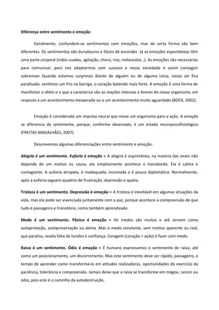 Diferença entre sentimento e emoção
Geralmente, confundem-se sentimentos com emoções, mas de certa forma são bem
diferentes. Os sentimentos são duradouros e fáceis de esconder. Já as emoções espontâneas têm
uma parte corporal (mãos suadas, agitação, choro, riso, melancolia…). As emoções são necessárias
para comunicar, para nos adaptarmos com sucesso a nossa sociedade e assim conseguir
sobreviver. Quando estamos surpresos diante de alguém ou de alguma coisa, nosso ser fica
paralisado, sentimos um frio na barriga, o coração batendo mais forte. A emoção é uma forma de
manifestar o afeto e o que a caracteriza são as reações intensas e breves do nosso organismo, em
resposta a um acontecimento inesperado ou a um acontecimento muito aguardado (BOCK, 2002).
Emoção é considerada um impulso neural que move um organismo para a ação. A emoção
se diferencia do sentimento, porque, conforme observado, é um estado neuropsicofisiológico
(FREITAS-MAGALHÃES, 2007).
Descrevemos algumas diferenciações entre sentimento e emoção:
Alegria é um sentimento. Euforia é emoção = A alegria é espontânea, na maioria das vezes não
depende de um motivo ou causa, ela simplesmente acontece e transborda. Ela é calma e
contagiante. A euforia atropela, é inadequada, incomoda e é pouco diplomática. Normalmente,
após a euforia seguem quadros de frustração, depressão e apatia.
Tristeza é um sentimento. Depressão é emoção = A tristeza é inevitável em algumas situações da
vida, mas ela pode ser vivenciada juntamente com a paz, porque acontece a compreensão de que
tudo é passageiro e transitório, como também aprendizado.
Medo é um sentimento. Pânico é emoção = Os medos são muitos e até servem como
autoproteção, autopreservação ou alerta. Mas o medo constante, sem motivo aparente ou real,
que paralisa, revela falta de lucidez e confiança. Coragem (coração + ação) é fazer com medo.
Raiva é um sentimento. Ódio é emoção = É humano expressamos o sentimento de raiva, até
como um posicionamento, um discernimento. Mas este sentimento deve ser rápido, passageiro, o
tempo de aprender como transformá-lo em atitudes realizadoras, oportunidades do exercício da
paciência, tolerância e compreensão. Jamais deixe que a raiva se transforme em mágoa, rancor ou
ódio, pois este é o caminho da autodestruição.
 