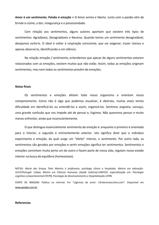 Amor é um sentimento. Paixão é emoção = O Amor anima e liberta. Junto com a paixão vêm de
brinde o ciúme, a dor, insegurança e a possessividade.
Com relação aos sentimentos, alguns autores apontam que existem três tipos de
sentimentos: Agradáveis, Desagradáveis e Neutros. Quando temos um sentimento desagradável,
desejamos evitá-lo. O ideal é voltar à respiração consciente, que vai oxigenar, trazer clareza e
apenas observá-lo, identificando-o em silêncio.
Na relação emoção / sentimento, entendemos que apesar de alguns sentimentos estarem
relacionados com as emoções, existem muitas que não estão. Assim, todas as emoções originam
sentimentos, mas nem todos os sentimentos provêm de emoções.
Notas finais
Os sentimentos e emoções afetam todo nosso organismo e orientam nosso
comportamento. Como não é algo que podemos visualizar, é abstrato, muitas vezes temos
dificuldade em identificá-los ou entendê-los e assim, organizá-los. Sentimos angústia, cansaço,
uma grande confusão que nos impede até de pensar e, fugimos. Não queremos pensar e muito
menos enfrentar, ainda que inconscientemente.
O que distingue essencialmente sentimento de emoção é: enquanto o primeiro é orientado
para o interior, o segundo é eminentemente exterior. Isto significa dizer que o indivíduo
experimenta a emoção, da qual surge um “efeito” interno, o sentimento. Por outro lado, os
sentimentos são gerados por emoções e sentir emoções significa ter sentimentos. Sentimentos e
emoções caminham muito perto um do outro e fazem parte de nossa vida, regulam nosso estado
interior na busca do equilíbrio (homeostase).
NOTAS: Maria das Graças Teles Martins é professora, psicóloga clínica e hospitalar, Mestre em educação-
ULHT/Portugal- Lisboa, Mestre em Ciências Humanas (Saúde Coletiva)-UNIFESP, especialização em: Psicologia
cognitivo comportamental-FIP/PB, Psicologia do Desenvolvimento e Hospitalização-UFRN.
FONTE DE IMAGEM: Pública na internet. Em “Lágrimas de amor- Cérebromasculino.com”. Disponível em
www.google.com.br.
Referencias
 