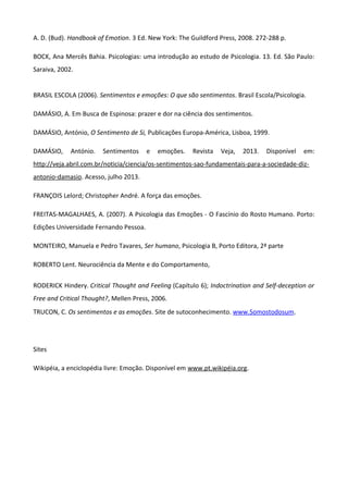 A. D. (Bud). Handbook of Emotion. 3 Ed. New York: The Guildford Press, 2008. 272-288 p.
BOCK, Ana Mercês Bahia. Psicologias: uma introdução ao estudo de Psicologia. 13. Ed. São Paulo:
Saraiva, 2002.
BRASIL ESCOLA (2006). Sentimentos e emoções: O que são sentimentos. Brasil Escola/Psicologia.
DAMÁSIO, A. Em Busca de Espinosa: prazer e dor na ciência dos sentimentos.
DAMÁSIO, António, O Sentimento de Si, Publicações Europa-América, Lisboa, 1999.
DAMÁSIO, António. Sentimentos e emoções. Revista Veja, 2013. Disponível em:
http://veja.abril.com.br/noticia/ciencia/os-sentimentos-sao-fundamentais-para-a-sociedade-diz-
antonio-damasio. Acesso, julho 2013.
FRANÇOIS Lelord; Christopher André. A força das emoções.
FREITAS-MAGALHAES, A. (2007). A Psicologia das Emoções - O Fascínio do Rosto Humano. Porto:
Edições Universidade Fernando Pessoa.
MONTEIRO, Manuela e Pedro Tavares, Ser humano, Psicologia B, Porto Editora, 2ª parte
ROBERTO Lent. Neurociência da Mente e do Comportamento,
RODERICK Hindery. Critical Thought and Feeling (Capítulo 6); Indoctrination and Self-deception or
Free and Critical Thought?, Mellen Press, 2006.
TRUCON, C. Os sentimentos e as emoções. Site de sutoconhecimento. www.Somostodosum.
Sites
Wikipéia, a enciclopédia livre: Emoção. Disponível em www.pt.wikipéia.org.
 