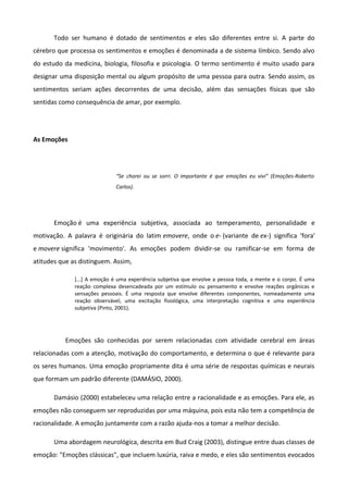 Todo ser humano é dotado de sentimentos e eles são diferentes entre si. A parte do
cérebro que processa os sentimentos e emoções é denominada a de sistema límbico. Sendo alvo
do estudo da medicina, biologia, filosofia e psicologia. O termo sentimento é muito usado para
designar uma disposição mental ou algum propósito de uma pessoa para outra. Sendo assim, os
sentimentos seriam ações decorrentes de uma decisão, além das sensações físicas que são
sentidas como consequência de amar, por exemplo.
As Emoções
“Se chorei ou se sorri. O importante é que emoções eu vivi” (Emoções-Roberto
Carlos).
Emoção é uma experiência subjetiva, associada ao temperamento, personalidade e
motivação. A palavra é originária do latim emovere, onde o e- (variante de ex-) significa 'fora'
e movere significa 'movimento'. As emoções podem dividir-se ou ramificar-se em forma de
atitudes que as distinguem. Assim,
[...] A emoção é uma experiência subjetiva que envolve a pessoa toda, a mente e o corpo. É uma
reação complexa desencadeada por um estímulo ou pensamento e envolve reações orgânicas e
sensações pessoais. É uma resposta que envolve diferentes componentes, nomeadamente uma
reação observável, uma excitação fisiológica, uma interpretação cognitiva e uma experiência
subjetiva (Pinto, 2001).
Emoções são conhecidas por serem relacionadas com atividade cerebral em áreas
relacionadas com a atenção, motivação do comportamento, e determina o que é relevante para
os seres humanos. Uma emoção propriamente dita é uma série de respostas químicas e neurais
que formam um padrão diferente (DAMÁSIO, 2000).
Damásio (2000) estabeleceu uma relação entre a racionalidade e as emoções. Para ele, as
emoções não conseguem ser reproduzidas por uma máquina, pois esta não tem a competência de
racionalidade. A emoção juntamente com a razão ajuda-nos a tomar a melhor decisão.
Uma abordagem neurológica, descrita em Bud Craig (2003), distingue entre duas classes de
emoção: "Emoções clássicas", que incluem luxúria, raiva e medo, e eles são sentimentos evocados
 