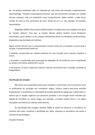 por um estímulo ambiental, cada um motivado por nós (como, por exemplo, respectivamente,
sexo/luta/fuga); "Emoções homeostáticas humanas” que são sentimentos evocados por estados
internos corporais, cada um modulando nosso comportamento. Nesse sentido, a sede, fome,
sentido de calor ou frio, sentimento de sono, desejo de sal e ar, são exemplos de emoções
homeostáticas.
Magalhães (2009) e Klaus Scherer (2005) expõem a emoção como uma categoria mais geral
de “estados afetivos”. Para eles, os estados afetivos podem também incluir fenômenos
relacionados, como o prazer e a dor, estados motivacionais (fome e curiosidade), temperamentos,
disposições e peculiaridades do indivíduo.
Alguns autores afirmam que o comportamento humano muda com as emoções e que durante a
emoção, o comportamento pode ser:
• Imediato: caracterizado por reações imediatas de curta duração como surpresa, vergonha e
outros.
• Secundário: caracterizado pela preparação da adaptação de circunstâncias como tranquilidade
ao receber uma notícia, abatimento e outros.
• Permanente: no qual o organismo exprime somente sentimentos bons e paixões, anulando os
desagradáveis.
Classificação das emoções
Não existe uma classificação precisa para emoções e sentimentos, mas há consenso entre
os profissionais da psicologia que consideram alegria, tristeza, medo e raiva como emoções
fundamentais. A característica e intensidade da emoção depende do objeto que a desencadeia e,
mesmo que as reações orgânicas que aparecem pareadas a uma emoção forem induzidas por
injeção de hormônios ou outras drogas, por exemplo, a emoção sentida frente a um objeto
ameaçador será distinta da induzida artificialmente.
Na classificação das emoções, Damásio (2000) as divide em primárias e secundárias. As
primárias são inatas, evolutivas e partilhadas por todos, enquanto as secundárias são sociais e
resultam da aprendizagem.
Emoções Primárias:
 