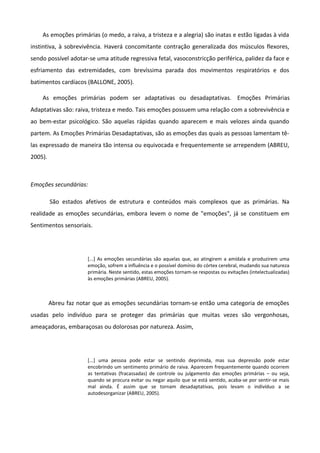 As emoções primárias (o medo, a raiva, a tristeza e a alegria) são inatas e estão ligadas à vida
instintiva, à sobrevivência. Haverá concomitante contração generalizada dos músculos flexores,
sendo possível adotar-se uma atitude regressiva fetal, vasoconstricção periférica, palidez da face e
esfriamento das extremidades, com brevíssima parada dos movimentos respiratórios e dos
batimentos cardíacos (BALLONE, 2005).
As emoções primárias podem ser adaptativas ou desadaptativas. Emoções Primárias
Adaptativas são: raiva, tristeza e medo. Tais emoções possuem uma relação com a sobrevivência e
ao bem-estar psicológico. São aquelas rápidas quando aparecem e mais velozes ainda quando
partem. As Emoções Primárias Desadaptativas, são as emoções das quais as pessoas lamentam tê-
las expressado de maneira tão intensa ou equivocada e frequentemente se arrependem (ABREU,
2005).
Emoções secundárias:
São estados afetivos de estrutura e conteúdos mais complexos que as primárias. Na
realidade as emoções secundárias, embora levem o nome de "emoções", já se constituem em
Sentimentos sensoriais.
[...] As emoções secundárias são aquelas que, ao atingirem a amídala e produzirem uma
emoção, sofrem a influência e o possível domínio do córtex cerebral, mudando sua natureza
primária. Neste sentido, estas emoções tornam-se respostas ou evitações (intelectualizadas)
às emoções primárias (ABREU, 2005).
Abreu faz notar que as emoções secundárias tornam-se então uma categoria de emoções
usadas pelo indivíduo para se proteger das primárias que muitas vezes são vergonhosas,
ameaçadoras, embaraçosas ou dolorosas por natureza. Assim,
[...] uma pessoa pode estar se sentindo deprimida, mas sua depressão pode estar
encobrindo um sentimento primário de raiva. Aparecem frequentemente quando ocorrem
as tentativas (fracassadas) de controle ou julgamento das emoções primárias – ou seja,
quando se procura evitar ou negar aquilo que se está sentido, acaba-se por sentir-se mais
mal ainda. É assim que se tornam desadaptativas, pois levam o indivíduo a se
autodesorganizar (ABREU, 2005).
 