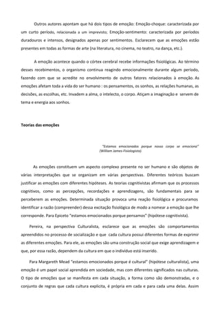 Outros autores apontam que há dois tipos de emoção: Emoção-choque: caracterizada por
um curto período, relacionada a um imprevisto; Emoção-sentimento: caracterizada por períodos
duradouros e intensos, designados apenas por sentimentos. Esclarecem que as emoções estão
presentes em todas as formas de arte (na literatura, no cinema, no teatro, na dança, etc.).
A emoção acontece quando o córtex cerebral recebe informações fisiológicas. Ao término
desses recebimentos, o organismo continua reagindo emocionalmente durante algum período,
fazendo com que se acredite no envolvimento de outros fatores relacionados à emoção. As
emoções afetam toda a vida do ser humano : os pensamentos, os sonhos, as relações humanas, as
decisões, as escolhas, etc. Invadem a alma, o intelecto, o corpo. Atiçam a imaginação e servem de
tema e energia aos sonhos.
Teorias das emoções
“Estamos emocionados porque nosso corpo se emociona”
(William James-Fisiologista).
As emoções constituem um aspecto complexo presente no ser humano e são objetos de
várias interpretações que se organizam em várias perspectivas. Diferentes teóricos buscam
justificar as emoções com diferentes hipóteses. As teorias cognitivistas afirmam que os processos
cognitivos, como as percepções, recordações e aprendizagens, são fundamentais para se
perceberem as emoções. Determinada situação provoca uma reação fisiológica e procuramos
identificar a razão (compreender) dessa excitação fisiológica de modo a nomear a emoção que lhe
corresponde. Para Epiceto “estamos emocionados porque pensamos” (hipótese cognitivista).
Pereira, na perspectiva Culturalista, esclarece que as emoções são comportamentos
apreendidos no processo de socialização e que cada cultura possui diferentes formas de exprimir
as diferentes emoções. Para ele, as emoções são uma construção social que exige aprendizagem e
que, por essa razão, dependem da cultura em que o indivíduo está inserido.
Para Margareth Mead “estamos emocionados porque é cultural” (hipótese culturalista), uma
emoção é um papel social aprendida em sociedade, mas com diferentes significados nas culturas.
O tipo de emoções que se manifesta em cada situação, a forma como são demonstradas, e o
conjunto de regras que cada cultura explicita, é própria em cada e para cada uma delas. Assim
 