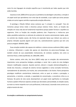 como há uma linguagem da emoção específica que é reconhecida por todos aqueles que nela
estão inseridos.
Casanova et alli, (2009) afirma que para os partidários da abordagem culturalista, a emoção é
um papel social que aprendemos num certo tipo de sociedade, o que supõe que outras pessoas
criadas em outros lugares sentirão e expressarão emoções diferentes.
O psicólogo e filósofo William James esclarece que “a emoção é a sensação”. Para ele
trememos porque temos medo e choramos porque estamos tristes. Assim, as funções das
emoções em nossa vida são de fundamental importância porque podem fornecer o equilíbrio ao
organismo. Entre as funções das emoções podemos citar: Prepara-nos e motiva-nos para
ações; possibilita avaliarmos os estímulos do ambiente de maneira extremamente rápida, ajuda
no controle das relações sociais; são formas de expressão típicas que indicam aos outros as
próprias intenções (quando alguém sorri para nós, automaticamente supomos que tem uma
postura amigável (NEWEN, 2009).
Essas emoções também são capazes de mobilizar o sistema nervoso autônomo (SNA), órgãos
e sistemas. Influenciam a saúde não apenas em decorrência da psico-neuro-fisiologia, mas
também através de suas propriedades motivacionais, de condutas saudáveis, tais como os
exercícios físicos, a dieta equilibrada, etc. (BALLONE, 2007).
Outros autores, entre eles, Vaz Serra (2007) realça que as emoções são extremamente
importantes numa perspectiva biológica, psicológica e social. Sob o ponto de vista biológico
induzem modificações corporais. Quando ocorrem, alteram o traçado eletroencefalográfico, a
tensão dos músculos, a ativação do sistema nervoso vegetativo e certas secreções hormonais,
nomeadamente da adrenalina, da insulina, dos corticosteroides e da tiroxina. Numa perspectiva
psicológica modificam características intelectuais, entre as quais se contam a percepção, o
pensamento, a memória, a atenção, a capacidade de concentração, a consciência crítica ou as
fantasias. No ponto de vista social, desempenham um papel muito significativo na motivação
humana e podem influenciar aspectos variados que vão desde a personalidade, às relações sociais,
ao maior ou menor empenho num curso profissional, à vida sexual, à ascensão numa carreira ou à
própria maneira de viver.
As emoções e sentimentos no comportamento humano
 