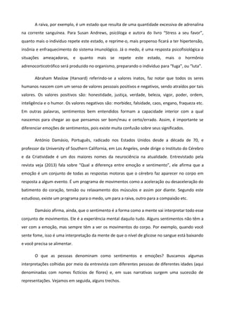 A raiva, por exemplo, é um estado que resulta de uma quantidade excessiva de adrenalina
na corrente sanguínea. Para Susan Andrews, psicóloga e autora do livro “Stress a seu favor”,
quanto mais o individuo repete este estado, e reprime-o, mais propenso ficará a ter hipertensão,
insônia e enfraquecimento do sistema imunológico. Já o medo, é uma resposta psicofisiológica a
situações ameaçadoras, e quanto mais se repete este estado, mais o hormônio
adrenocorticotrófico será produzido no organismo, preparando o individuo para “fuga”, ou “luta”.
Abraham Maslow (Harvard) referindo-se a valores inatos, faz notar que todos os seres
humanos nascem com um senso de valores pessoais positivos e negativos, sendo atraídos por tais
valores. Os valores positivos são: honestidade, justiça, verdade, beleza, vigor, poder, ordem,
inteligência e o humor. Os valores negativos são: morbidez, falsidade, caos, engano, fraqueza etc.
Em outras palavras, sentimentos bem entendidos formam a capacidade interior com a qual
nascemos para chegar ao que pensamos ser bom/mau e certo/errado. Assim, é importante se
diferenciar emoções de sentimentos, pois existe muita confusão sobre seus significados.
António Damásio, Português, radicado nos Estados Unidos desde a década de 70, e
professor da University of Southern California, em Los Angeles, onde dirige o Instituto do Cérebro
e da Criatividade é um dos maiores nomes da neurociência na atualidade. Entrevistado pela
revista veja (2013) fala sobre “Qual a diferença entre emoção e sentimento”, ele afirma que a
emoção é um conjunto de todas as respostas motoras que o cérebro faz aparecer no corpo em
resposta a algum evento. É um programa de movimentos como a aceleração ou desaceleração do
batimento do coração, tensão ou relaxamento dos músculos e assim por diante. Segundo este
estudioso, existe um programa para o medo, um para a raiva, outro para a compaixão etc.
Damásio afirma, ainda, que o sentimento é a forma como a mente vai interpretar todo esse
conjunto de movimentos. Ele é a experiência mental daquilo tudo. Alguns sentimentos não têm a
ver com a emoção, mas sempre têm a ver os movimentos do corpo. Por exemplo, quando você
sente fome, isso é uma interpretação da mente de que o nível de glicose no sangue está baixando
e você precisa se alimentar.
O que as pessoas denominam como sentimentos e emoções? Buscamos algumas
interpretações colhidas por meio da entrevista com diferentes pessoas de diferentes idades (aqui
denominadas com nomes fictícios de flores) e, em suas narrativas surgem uma sucessão de
representações. Vejamos em seguida, alguns trechos.
 