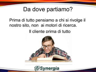 Da dove partiamo?
Prima di tutto pensiamo a chi si rivolge il
nostro sito, non ai motori di ricerca.
           Il cliente prima di tutto
 