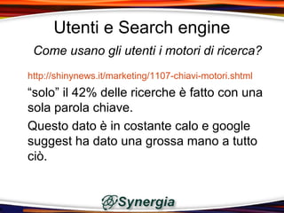 Utenti e Search engine
 Come usano gli utenti i motori di ricerca?
http://shinynews.it/marketing/1107-chiavi-motori.shtml
“solo” il 42% delle ricerche è fatto con una
sola parola chiave.
Questo dato è in costante calo e google
suggest ha dato una grossa mano a tutto
ciò.
 
