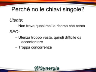 Perché no le chiavi singole?
Utente:
   – Non trova quasi mai la risorsa che cerca
SEO:
   – Utenza troppo vasta, quindi difficile da
       accontentare
   – Troppa concorrenza
 