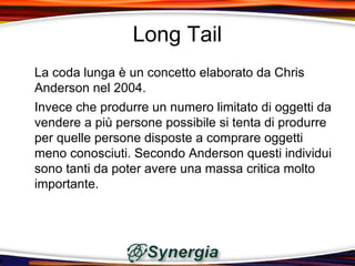 Long Tail
La coda lunga è un concetto elaborato da Chris
Anderson nel 2004.
Invece che produrre un numero limitato di oggetti da
vendere a più persone possibile si tenta di produrre
per quelle persone disposte a comprare oggetti
meno conosciuti. Secondo Anderson questi individui
sono tanti da poter avere una massa critica molto
importante.
 