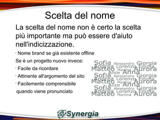 Scelta del nome
La scelta del nome non è certo la scelta
più importante ma può essere d'aiuto
nell'indicizzazione.
•
    Nome brand se già esistente offline
Se è un progetto nuovo invece:
•
    Facile da ricordare
•
    Attinente all'argomento del sito
•
    Facilemente comprensibile
quando viene pronunciato
 