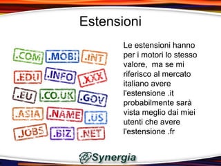 Estensioni
       Le estensioni hanno
       per i motori lo stesso
       valore, ma se mi
       riferisco al mercato
       italiano avere
       l'estensione .it
       probabilmente sarà
       vista meglio dai miei
       utenti che avere
       l'estensione .fr
 