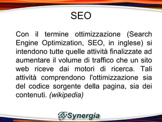 SEO
Con il termine ottimizzazione (Search
Engine Optimization, SEO, in inglese) si
intendono tutte quelle attività finalizzate ad
aumentare il volume di traffico che un sito
web riceve dai motori di ricerca. Tali
attività comprendono l'ottimizzazione sia
del codice sorgente della pagina, sia dei
contenuti. (wikipedia)
 