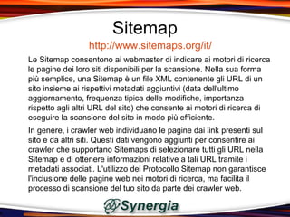 Sitemap
                 http://www.sitemaps.org/it/
Le Sitemap consentono ai webmaster di indicare ai motori di ricerca
le pagine dei loro siti disponibili per la scansione. Nella sua forma
più semplice, una Sitemap è un file XML contenente gli URL di un
sito insieme ai rispettivi metadati aggiuntivi (data dell'ultimo
aggiornamento, frequenza tipica delle modifiche, importanza
rispetto agli altri URL del sito) che consente ai motori di ricerca di
eseguire la scansione del sito in modo più efficiente.
In genere, i crawler web individuano le pagine dai link presenti sul
sito e da altri siti. Questi dati vengono aggiunti per consentire ai
crawler che supportano Sitemaps di selezionare tutti gli URL nella
Sitemap e di ottenere informazioni relative a tali URL tramite i
metadati associati. L'utilizzo del Protocollo Sitemap non garantisce
l'inclusione delle pagine web nei motori di ricerca, ma facilita il
processo di scansione del tuo sito da parte dei crawler web.
 