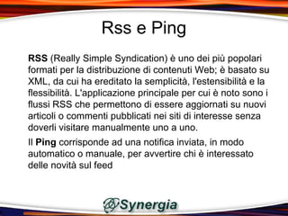 Rss e Ping
RSS (Really Simple Syndication) è uno dei più popolari
formati per la distribuzione di contenuti Web; è basato su
XML, da cui ha ereditato la semplicità, l'estensibilità e la
flessibilità. L'applicazione principale per cui è noto sono i
flussi RSS che permettono di essere aggiornati su nuovi
articoli o commenti pubblicati nei siti di interesse senza
doverli visitare manualmente uno a uno.
Il Ping corrisponde ad una notifica inviata, in modo
automatico o manuale, per avvertire chi è interessato
delle novità sul feed
 