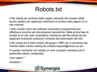 Robots.txt
Il file robots.txt contiene delle regole utilizzate dai crawler (detti
anche spider) per applicare restrizioni di analisi sulle pagine di un
sito internet.
I web crawler sono dei software automatici programmati per
effettuare ricerche ed indicizzazioni periodiche. Nella prima fase di
analisi di un sito web controllano l'esistenza del file robots.txt per
applicare eventuali restrizioni richieste dal webmaster del sito.
Il file robots.txt è stato creato nel giugno 1994 con il consenso dei
membri della robots mailing list (robots-request@nexor.co.uk).
In questo momento non esiste un vero e proprio standard per il
protocollo robots. (wikipedia)
User-agent: *
Disallow: /
 