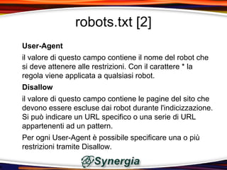 robots.txt [2]
User-Agent
il valore di questo campo contiene il nome del robot che
si deve attenere alle restrizioni. Con il carattere * la
regola viene applicata a qualsiasi robot.
Disallow
il valore di questo campo contiene le pagine del sito che
devono essere escluse dai robot durante l'indicizzazione.
Si può indicare un URL specifico o una serie di URL
appartenenti ad un pattern.
Per ogni User-Agent è possibile specificare una o più
restrizioni tramite Disallow.
 