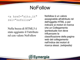 NoFollow
<a href=”sito.it”               Nofollow è un valore
rel=”nofollow”                  assegnabile all'attributo rel
                                dell'oggetto HTML a per
                                indicare ai motori di ricerca
Nella bozza di HTML5 è          che un Collegamento
                                ipertestuale non deve
stato aggiunto il l'attributo
                                influenzare la
rel con valore NoFollow         classificazione della pagina
                                web del collegamento
                                nell'indice dei motori di
                                ricerca stessi. (wikipedia)
 