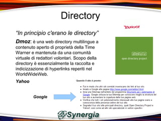 Directory
“In principio c'erano le directory”
Dmoz: è una web directory multilingue a
contenuto aperto di proprietà della Time
Warner e mantenuta da una comunità
virtuale di redattori volontari. Scopo della
directory è essenzialmente la raccolta e
indicizzazione di hyperlinks reperiti nel
WorldWideWeb.
Yahoo


         Google
 