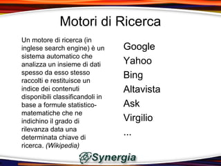 Motori di Ricerca
Un motore di ricerca (in
inglese search engine) è un      Google
sistema automatico che
analizza un insieme di dati      Yahoo
spesso da esso stesso
raccolti e restituisce un
                                 Bing
indice dei contenuti             Altavista
disponibili classificandoli in
base a formule statistico-       Ask
matematiche che ne
indichino il grado di            Virgilio
rilevanza data una
determinata chiave di
                                 ...
ricerca. (Wikipedia)
 