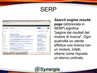 SERP
   Search engine results
   page (abbreviata in
   SERP) significa
   "pagina dei risultati del
   motore di ricerca". Ogni
   qualvolta un utente
   effettua una ricerca con
   un motore, infatti,
   ottiene come risposta
   un elenco ordinato.
 