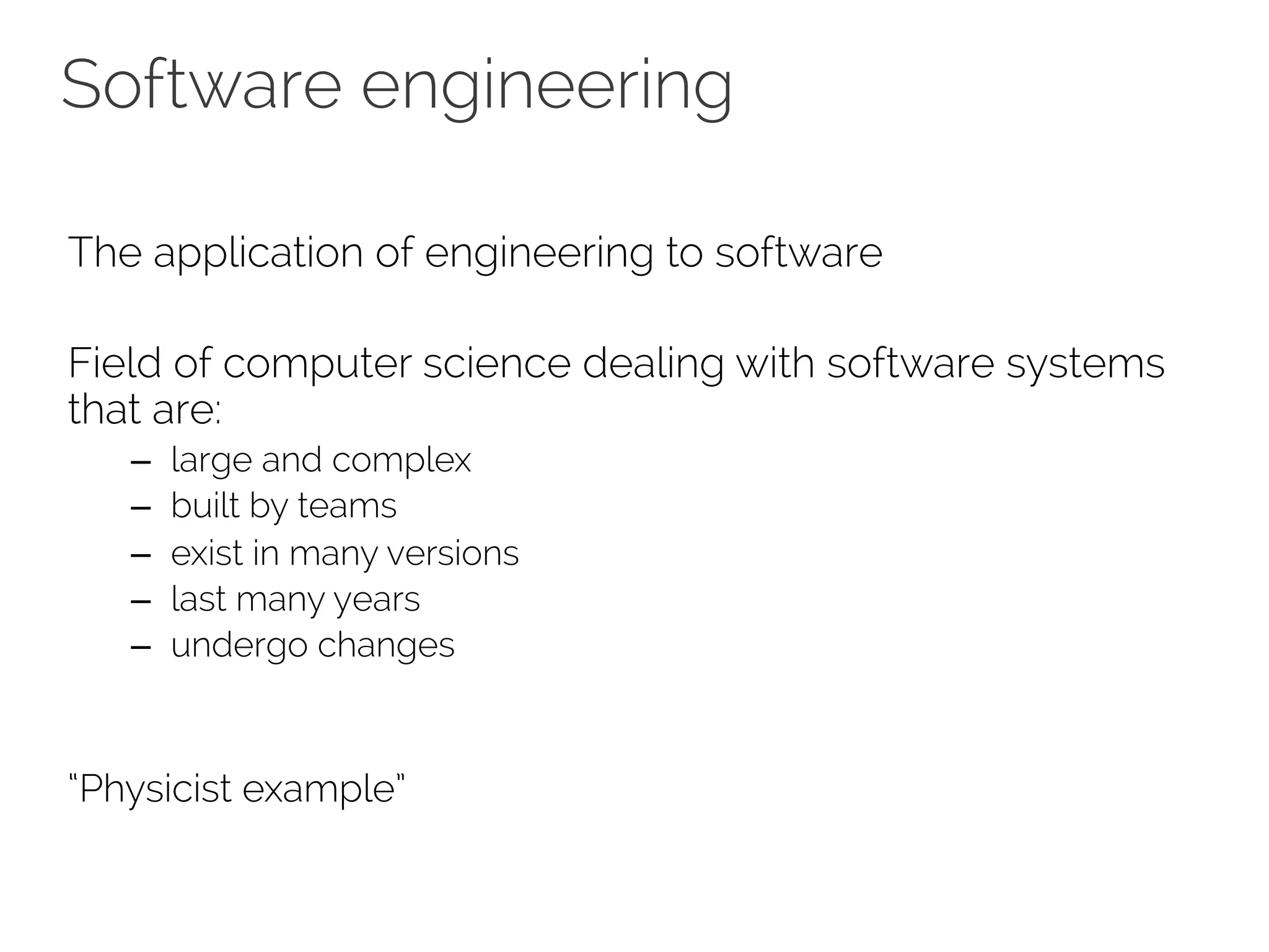Software engineering 
The application of engineering to software 
Field of computer science dealing with software systems 
that are: 
– large and complex 
– built by teams 
– exist in many versions 
– last many years 
– undergo changes 
“Physicist example” 
 