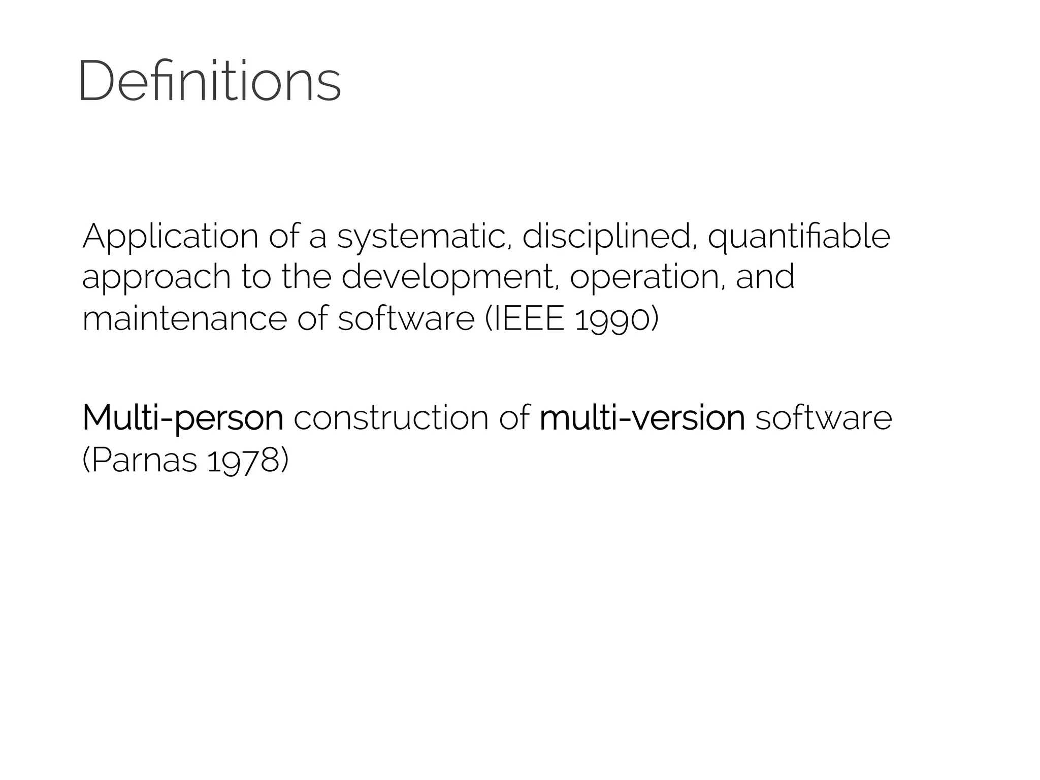 Definitions 
Application of a systematic, disciplined, quantifiable 
approach to the development, operation, and 
maintenance of software (IEEE 1990) 
Multi-person construction of multi-version software 
(Parnas 1978) 
 