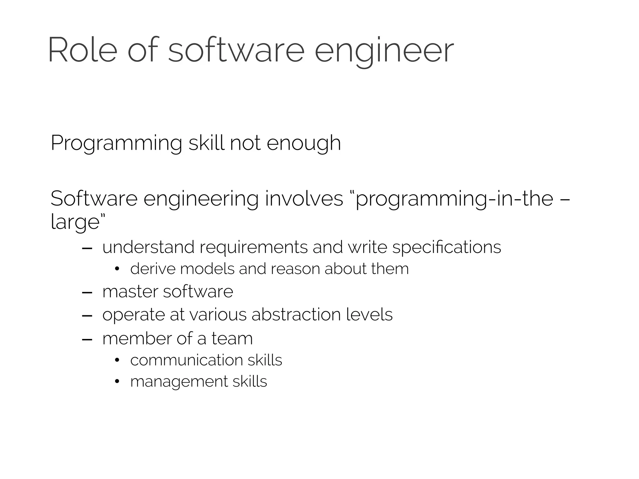 Role of software engineer 
Programming skill not enough 
Software engineering involves “programming-in-the – 
large” 
– understand requirements and write specifications 
• derive models and reason about them 
– master software 
– operate at various abstraction levels 
– member of a team 
• communication skills 
• management skills 
 