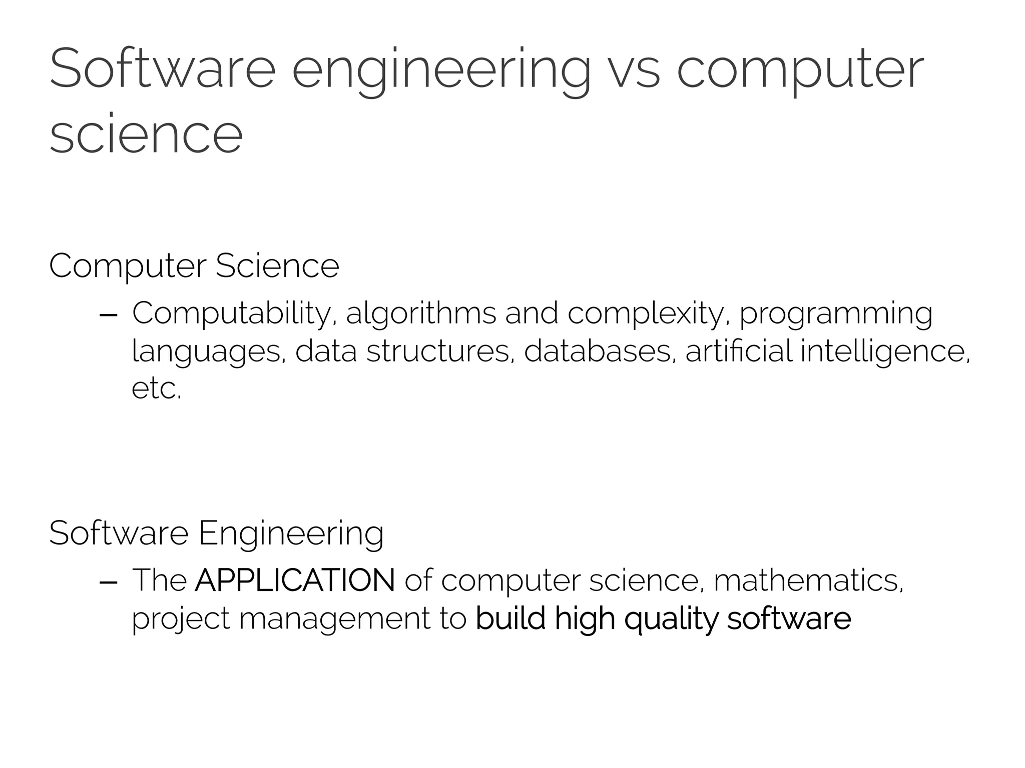 Software engineering vs computer 
science 
Computer Science 
– Computability, algorithms and complexity, programming 
languages, data structures, databases, artificial intelligence, 
etc. 
Software Engineering 
– The APPLICATION of computer science, mathematics, 
project management to build high quality software 
 