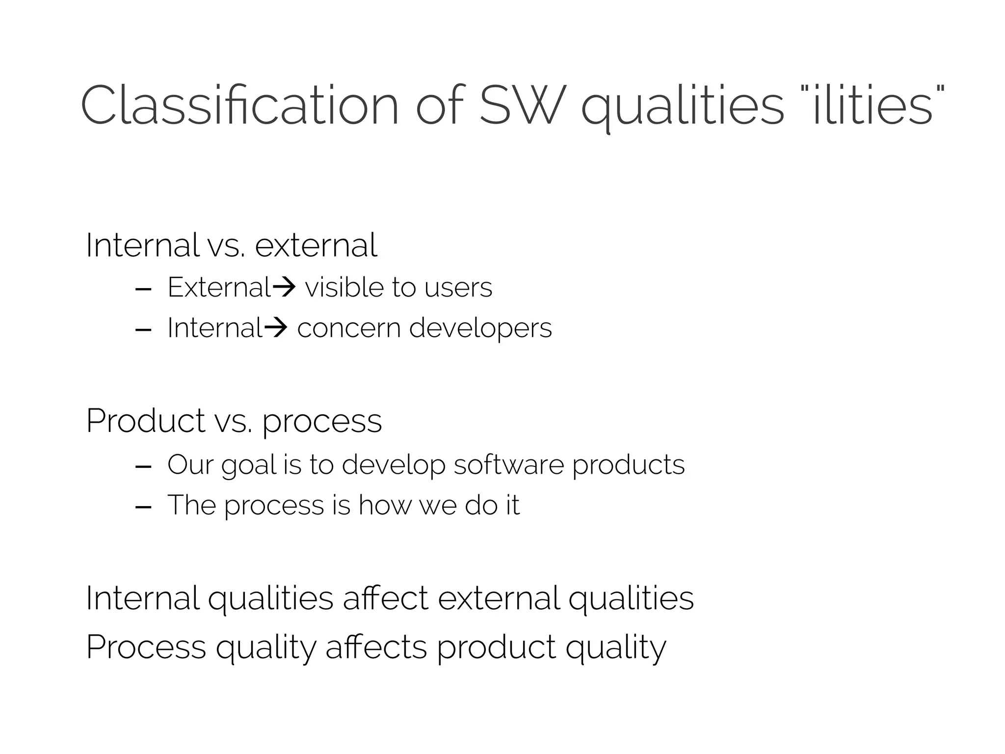 Classification of SW qualities &quot;ilities&quot; 
Internal vs. external 
– Externalà visible to users 
– Internalà concern developers 
Product vs. process 
– Our goal is to develop software products 
– The process is how we do it 
Internal qualities affect external qualities 
Process quality affects product quality 
 