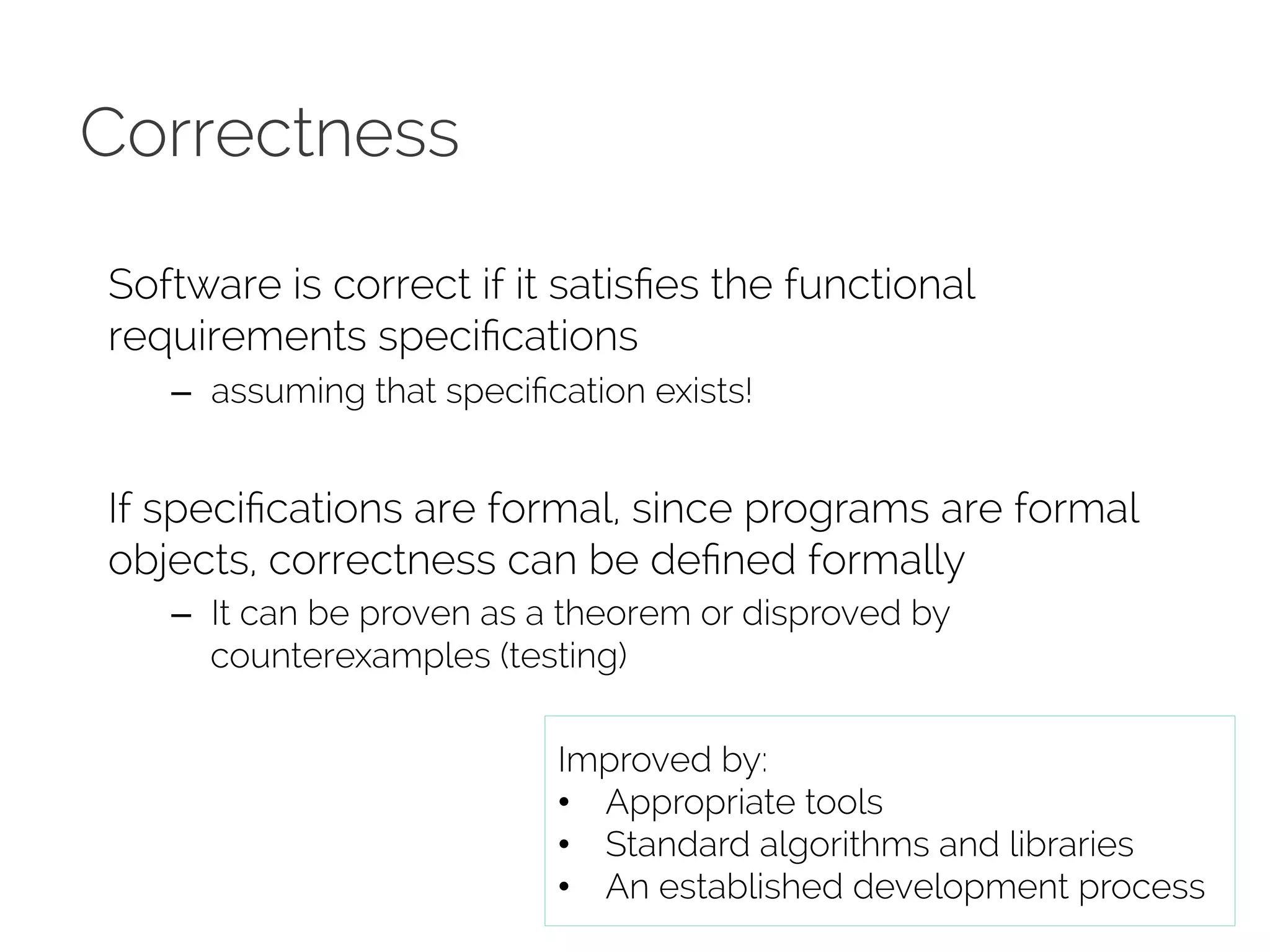 Correctness 
Software is correct if it satisfies the functional 
requirements specifications 
– assuming that specification exists! 
If specifications are formal, since programs are formal 
objects, correctness can be defined formally 
– It can be proven as a theorem or disproved by 
counterexamples (testing) 
Improved by: 
• Appropriate tools 
• Standard algorithms and libraries 
• An established development process 
 