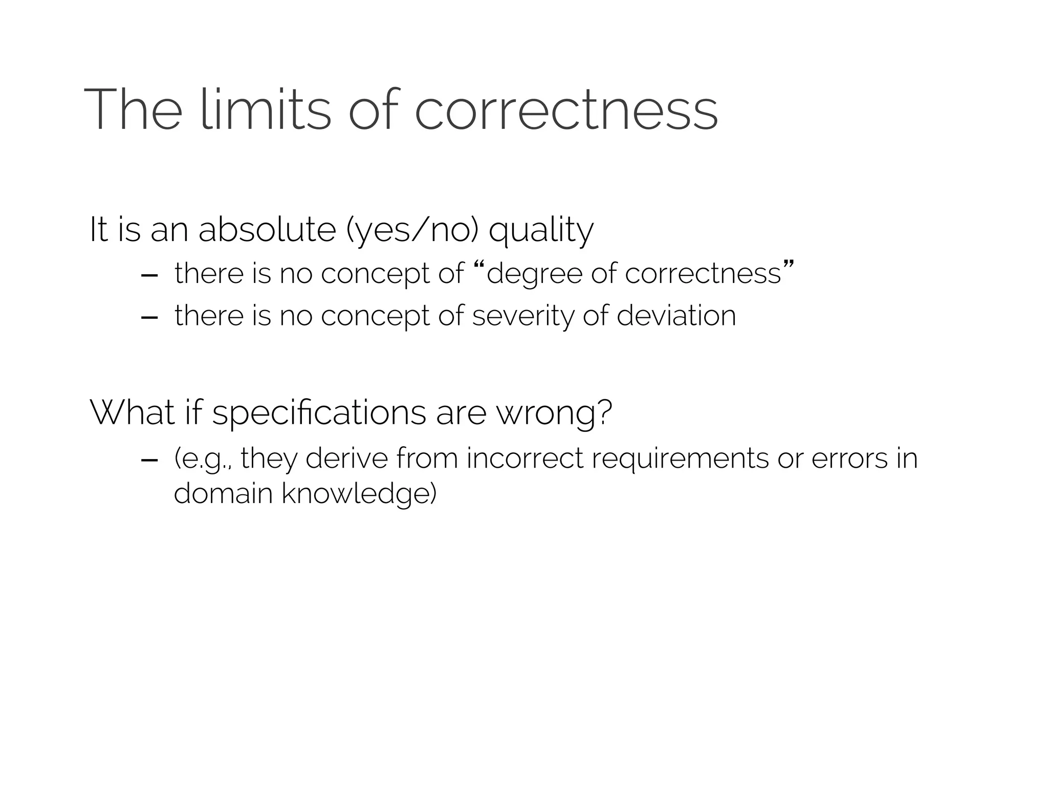 The limits of correctness 
It is an absolute (yes/no) quality 
– there is no concept of “degree of correctness” 
– there is no concept of severity of deviation 
What if specifications are wrong? 
– (e.g., they derive from incorrect requirements or errors in 
domain knowledge) 
 