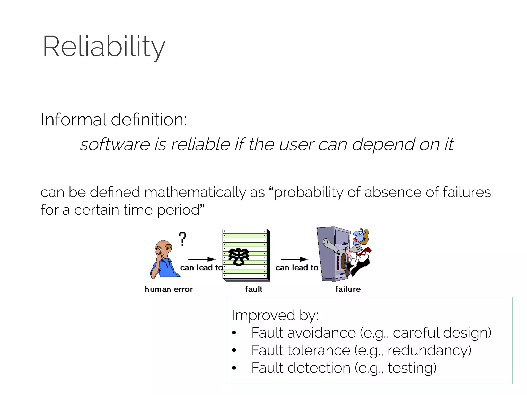 Reliability 
Informal definition: 
software is reliable if the user can depend on it 
can be defined mathematically as “probability of absence of failures 
for a certain time period” 
Improved by: 
• Fault avoidance (e.g., careful design) 
• Fault tolerance (e.g., redundancy) 
• Fault detection (e.g., testing) 
 