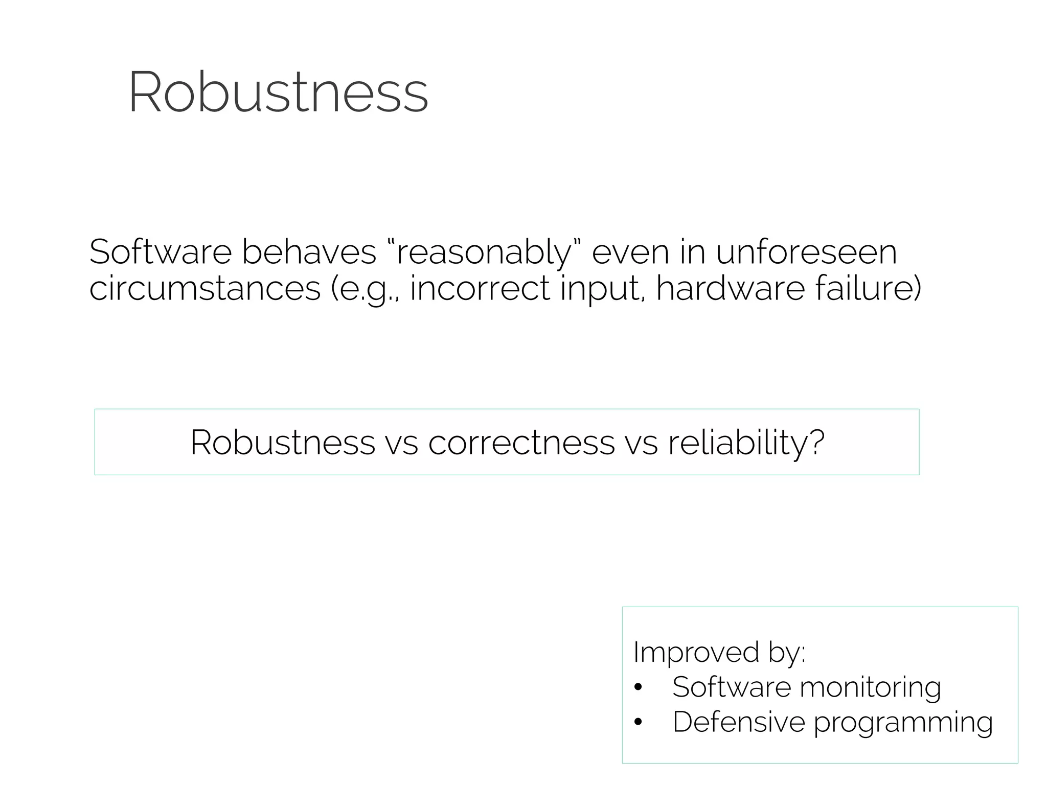 Robustness 
Software behaves “reasonably” even in unforeseen 
circumstances (e.g., incorrect input, hardware failure) 
Robustness vs correctness vs reliability? 
Improved by: 
• Software monitoring 
• Defensive programming 
 