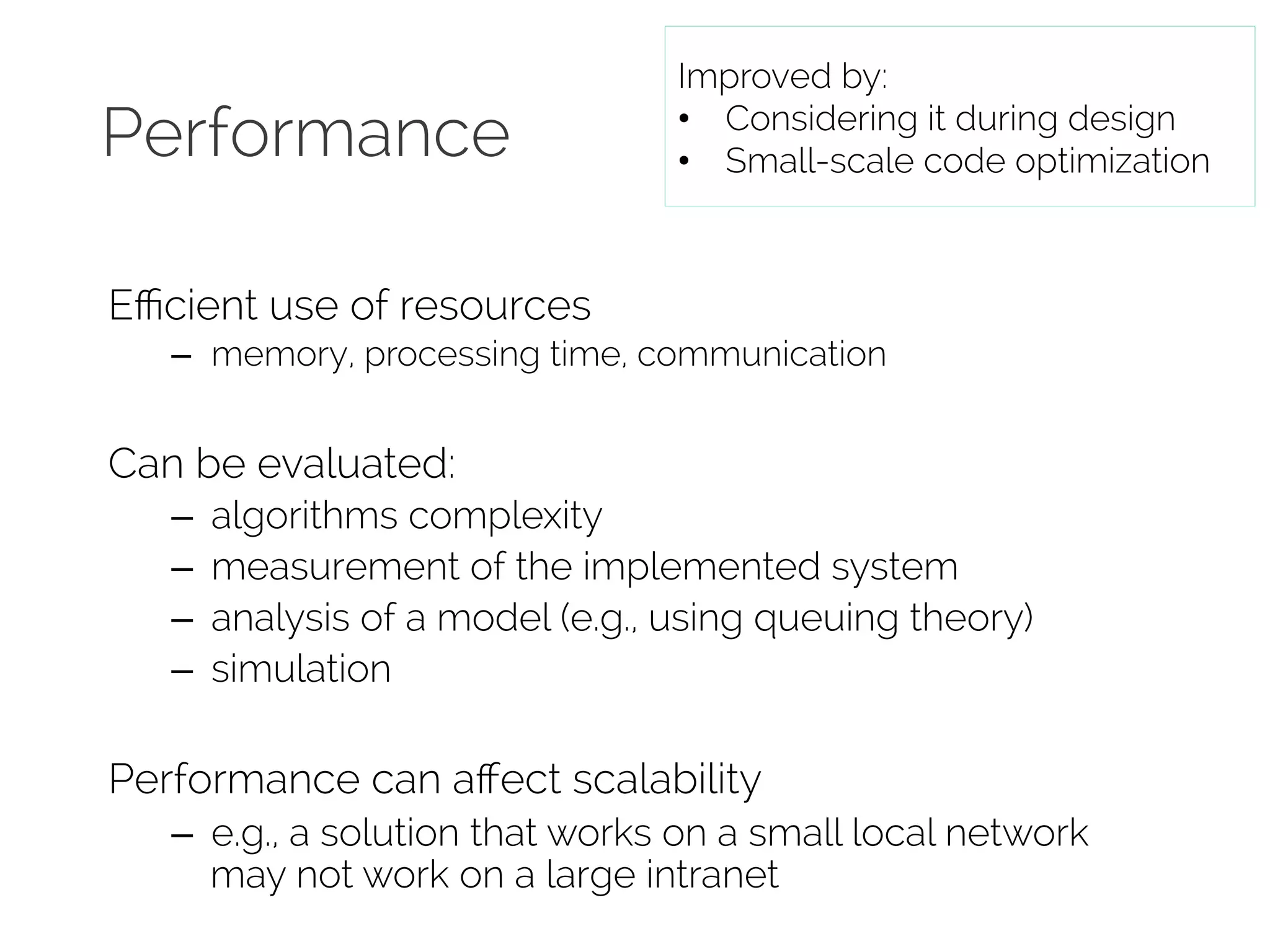 Performance 
Efficient use of resources 
Improved by: 
• Considering it during design 
• Small-scale code optimization 
– memory, processing time, communication 
Can be evaluated: 
– algorithms complexity 
– measurement of the implemented system 
– analysis of a model (e.g., using queuing theory) 
– simulation 
Performance can affect scalability 
– e.g., a solution that works on a small local network 
may not work on a large intranet 
 