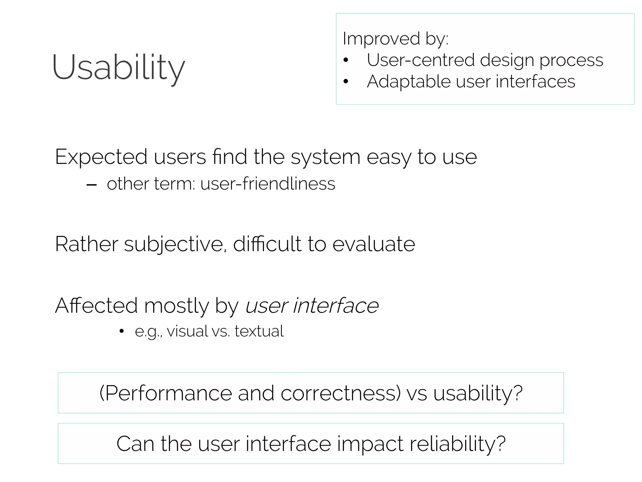 Usability 
Improved by: 
• User-centred design process 
• Adaptable user interfaces 
Expected users find the system easy to use 
– other term: user-friendliness 
Rather subjective, difficult to evaluate 
Affected mostly by user interface 
• e.g., visual vs. textual 
(Performance and correctness) vs usability? 
Can the user interface impact reliability? 
 