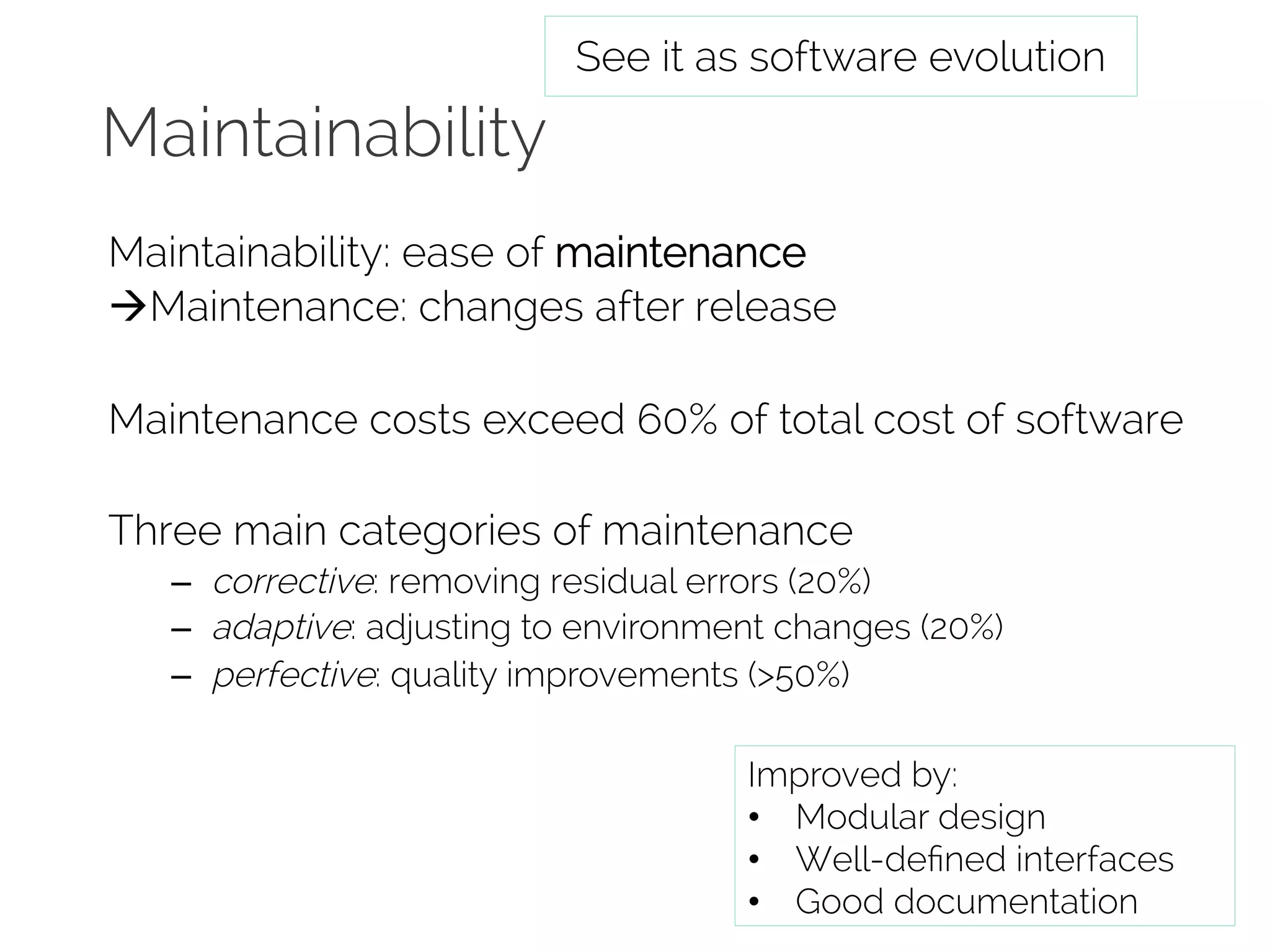 Maintainability 
See it as software evolution 
Maintainability: ease of maintenance 
àMaintenance: changes after release 
Maintenance costs exceed 60% of total cost of software 
Three main categories of maintenance 
– corrective: removing residual errors (20%) 
– adaptive: adjusting to environment changes (20%) 
– perfective: quality improvements (&gt;50%) 
Improved by: 
• Modular design 
• Well-defined interfaces 
• Good documentation 
 
