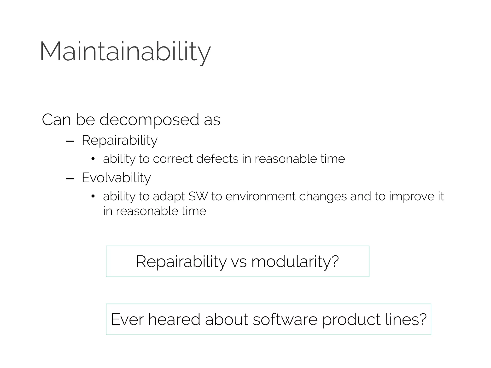 Maintainability 
Can be decomposed as 
– Repairability 
• ability to correct defects in reasonable time 
– Evolvability 
• ability to adapt SW to environment changes and to improve it 
in reasonable time 
Repairability vs modularity? 
Ever heared about software product lines? 
 