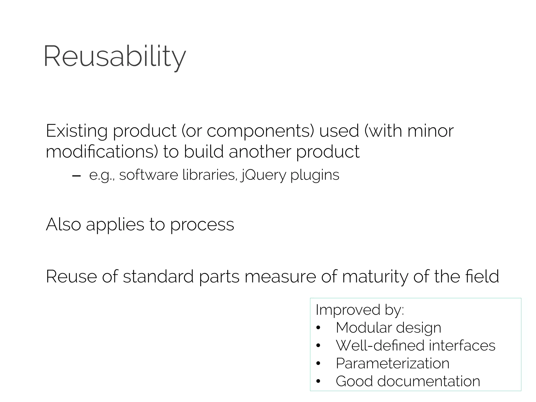 Reusability 
Existing product (or components) used (with minor 
modifications) to build another product 
– e.g., software libraries, jQuery plugins 
Also applies to process 
Reuse of standard parts measure of maturity of the field 
Improved by: 
• Modular design 
• Well-defined interfaces 
• Parameterization 
• Good documentation 
 